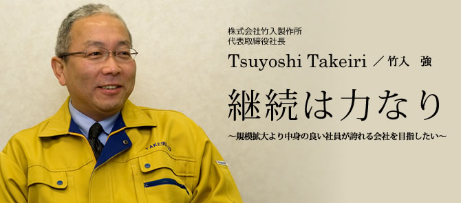 株式会社竹入製作所　代表取締役社長
        Tsuyoshi Takeiri／ 竹入　強
        継続は力なり～規模拡大より中身の良い社員が誇れる会社を目指したい～